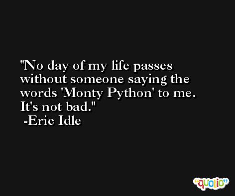 No day of my life passes without someone saying the words 'Monty Python' to me. It's not bad. -Eric Idle