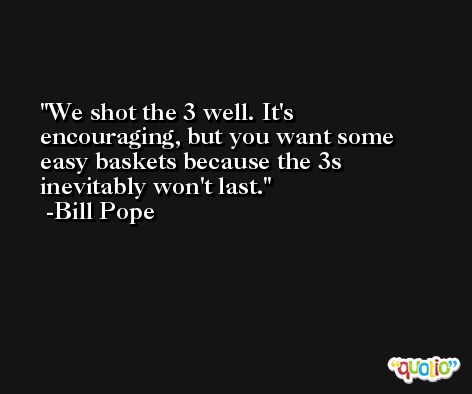 We shot the 3 well. It's encouraging, but you want some easy baskets because the 3s inevitably won't last. -Bill Pope