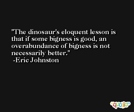 The dinosaur's eloquent lesson is that if some bigness is good, an overabundance of bigness is not necessarily better. -Eric Johnston