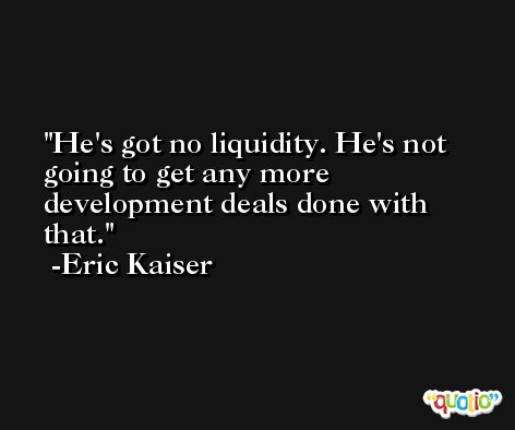 He's got no liquidity. He's not going to get any more development deals done with that. -Eric Kaiser