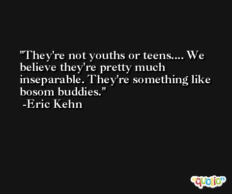 They're not youths or teens.... We believe they're pretty much inseparable. They're something like bosom buddies. -Eric Kehn