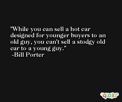 While you can sell a hot car designed for younger buyers to an old guy, you can't sell a stodgy old car to a young guy. -Bill Porter