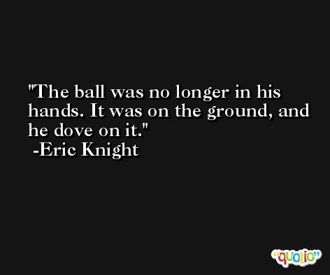 The ball was no longer in his hands. It was on the ground, and he dove on it. -Eric Knight