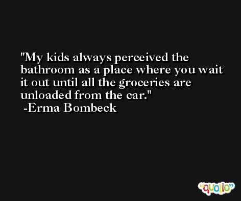 My kids always perceived the bathroom as a place where you wait it out until all the groceries are unloaded from the car. -Erma Bombeck