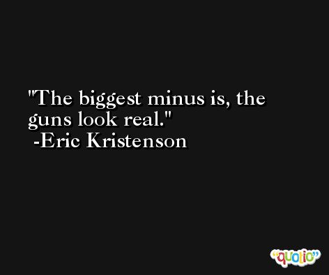 The biggest minus is, the guns look real. -Eric Kristenson