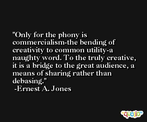 Only for the phony is commercialism-the bending of creativity to common utility-a naughty word. To the truly creative, it is a bridge to the great audience, a means of sharing rather than debasing. -Ernest A. Jones