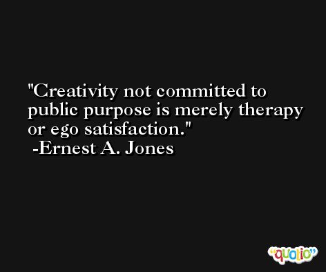 Creativity not committed to public purpose is merely therapy or ego satisfaction. -Ernest A. Jones