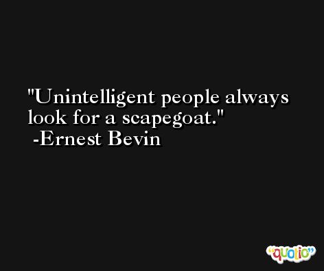 Unintelligent people always look for a scapegoat. -Ernest Bevin