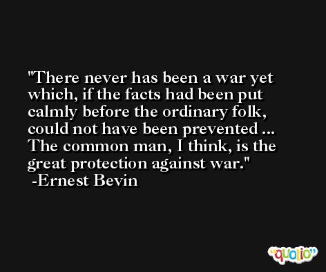 There never has been a war yet which, if the facts had been put calmly before the ordinary folk, could not have been prevented ... The common man, I think, is the great protection against war. -Ernest Bevin