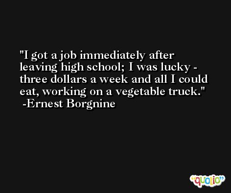 I got a job immediately after leaving high school; I was lucky - three dollars a week and all I could eat, working on a vegetable truck. -Ernest Borgnine