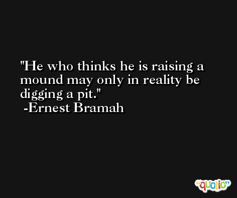 He who thinks he is raising a mound may only in reality be digging a pit. -Ernest Bramah