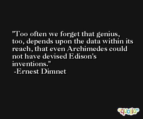 Too often we forget that genius, too, depends upon the data within its reach, that even Archimedes could not have devised Edison's inventions. -Ernest Dimnet
