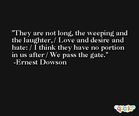 They are not long, the weeping and the laughter, / Love and desire and hate: / I think they have no portion in us after / We pass the gate. -Ernest Dowson