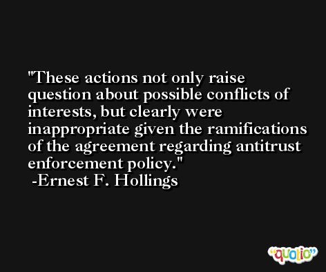These actions not only raise question about possible conflicts of interests, but clearly were inappropriate given the ramifications of the agreement regarding antitrust enforcement policy. -Ernest F. Hollings