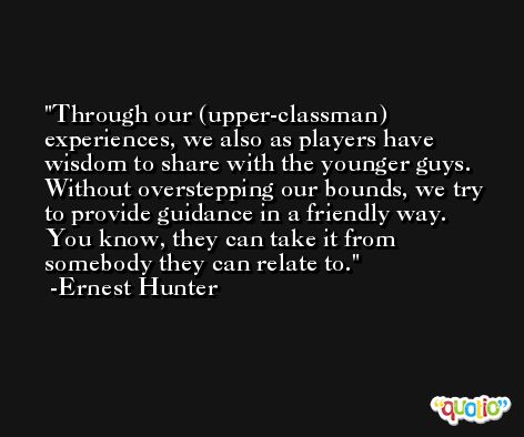Through our (upper-classman) experiences, we also as players have wisdom to share with the younger guys. Without overstepping our bounds, we try to provide guidance in a friendly way. You know, they can take it from somebody they can relate to. -Ernest Hunter