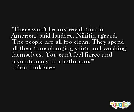 There won't be any revolution in America,' said Isadore. Nikitin agreed. 'The people are all too clean. They spend all their time changing shirts and washing themselves. You can't feel fierce and revolutionary in a bathroom.' -Eric Linklater