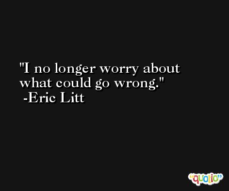 I no longer worry about what could go wrong. -Eric Litt