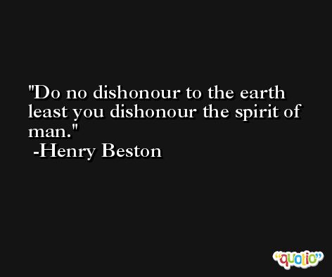 Do no dishonour to the earth least you dishonour the spirit of man. -Henry Beston