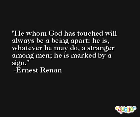 He whom God has touched will always be a being apart: he is, whatever he may do, a stranger among men; he is marked by a sign. -Ernest Renan