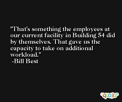 That's something the employees at our current facility in Building 54 did by themselves. That gave us the capacity to take on additional workload. -Bill Best