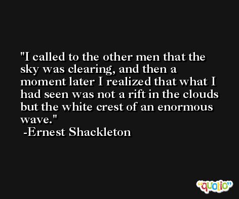 I called to the other men that the sky was clearing, and then a moment later I realized that what I had seen was not a rift in the clouds but the white crest of an enormous wave. -Ernest Shackleton