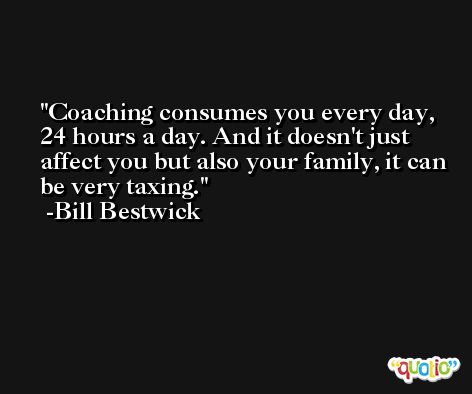 Coaching consumes you every day, 24 hours a day. And it doesn't just affect you but also your family, it can be very taxing. -Bill Bestwick