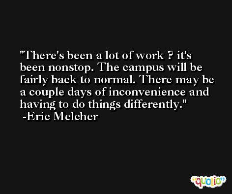 There's been a lot of work ? it's been nonstop. The campus will be fairly back to normal. There may be a couple days of inconvenience and having to do things differently. -Eric Melcher