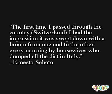 The first time I passed through the country (Switzerland) I had the impression it was swept down with a broom from one end to the other every morning by housewives who dumped all the dirt in Italy. -Ernesto Sábato
