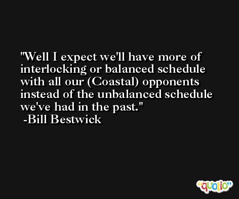Well I expect we'll have more of interlocking or balanced schedule with all our (Coastal) opponents instead of the unbalanced schedule we've had in the past. -Bill Bestwick
