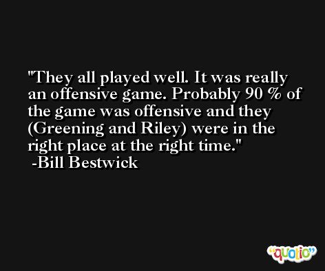 They all played well. It was really an offensive game. Probably 90 % of the game was offensive and they (Greening and Riley) were in the right place at the right time. -Bill Bestwick