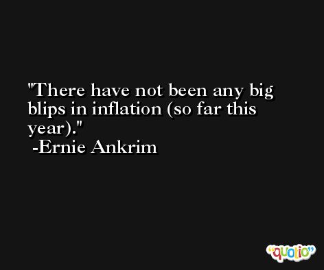 There have not been any big blips in inflation (so far this year). -Ernie Ankrim