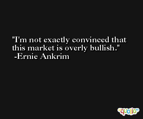 I'm not exactly convinced that this market is overly bullish. -Ernie Ankrim