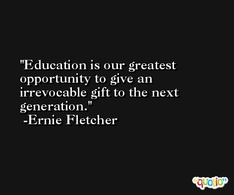 Education is our greatest opportunity to give an irrevocable gift to the next generation. -Ernie Fletcher