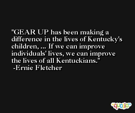 GEAR UP has been making a difference in the lives of Kentucky's children, ... If we can improve individuals' lives, we can improve the lives of all Kentuckians. -Ernie Fletcher