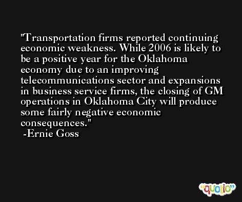 Transportation firms reported continuing economic weakness. While 2006 is likely to be a positive year for the Oklahoma economy due to an improving telecommunications sector and expansions in business service firms, the closing of GM operations in Oklahoma City will produce some fairly negative economic consequences. -Ernie Goss