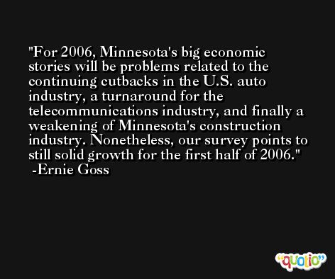 For 2006, Minnesota's big economic stories will be problems related to the continuing cutbacks in the U.S. auto industry, a turnaround for the telecommunications industry, and finally a weakening of Minnesota's construction industry. Nonetheless, our survey points to still solid growth for the first half of 2006. -Ernie Goss