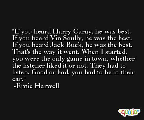 If you heard Harry Caray, he was best. If you heard Vin Scully, he was the best. If you heard Jack Buck, he was the best. That's the way it went. When I started, you were the only game in town, whether the listener liked it or not. They had to listen. Good or bad, you had to be in their ear. -Ernie Harwell