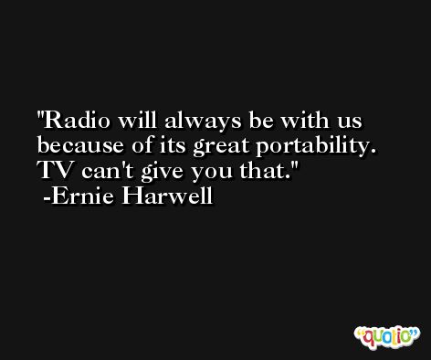 Radio will always be with us because of its great portability. TV can't give you that. -Ernie Harwell