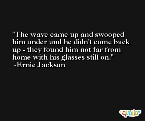 The wave came up and swooped him under and he didn't come back up - they found him not far from home with his glasses still on. -Ernie Jackson