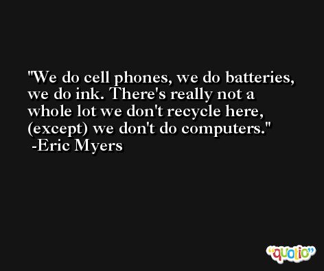 We do cell phones, we do batteries, we do ink. There's really not a whole lot we don't recycle here, (except) we don't do computers. -Eric Myers