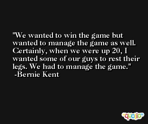 We wanted to win the game but wanted to manage the game as well. Certainly, when we were up 20, I wanted some of our guys to rest their legs. We had to manage the game. -Bernie Kent