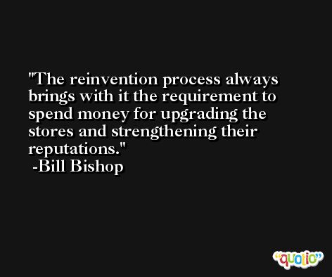 The reinvention process always brings with it the requirement to spend money for upgrading the stores and strengthening their reputations. -Bill Bishop