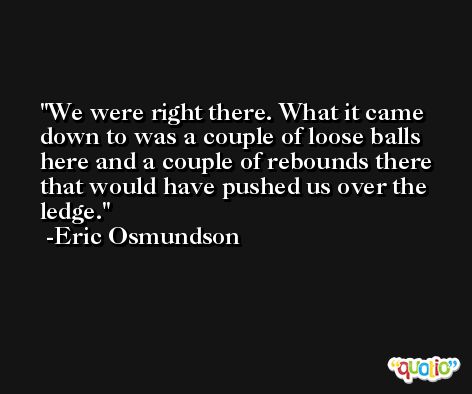 We were right there. What it came down to was a couple of loose balls here and a couple of rebounds there that would have pushed us over the ledge. -Eric Osmundson