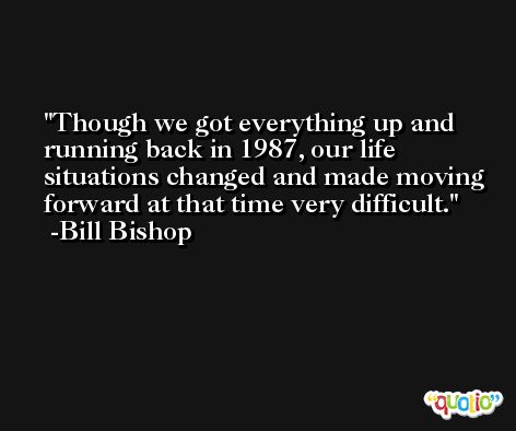 Though we got everything up and running back in 1987, our life situations changed and made moving forward at that time very difficult. -Bill Bishop