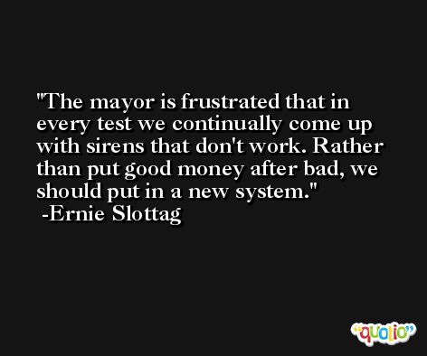 The mayor is frustrated that in every test we continually come up with sirens that don't work. Rather than put good money after bad, we should put in a new system. -Ernie Slottag