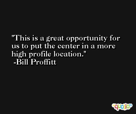 This is a great opportunity for us to put the center in a more high profile location. -Bill Proffitt