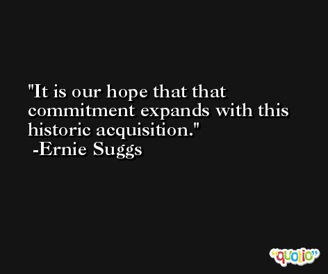 It is our hope that that commitment expands with this historic acquisition. -Ernie Suggs