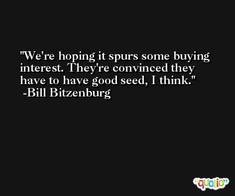 We're hoping it spurs some buying interest. They're convinced they have to have good seed, I think. -Bill Bitzenburg
