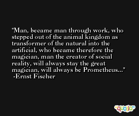 Man, became man through work, who stepped out of the animal kingdom as transformer of the natural into the artificial, who became therefore the magician, man the creator of social reality, will always stay the great magician, will always be Prometheus... -Ernst Fischer