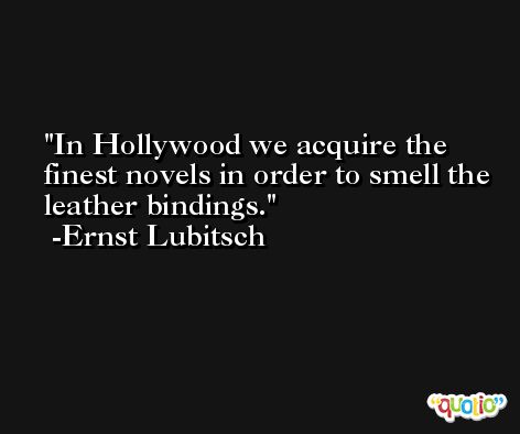In Hollywood we acquire the finest novels in order to smell the leather bindings. -Ernst Lubitsch